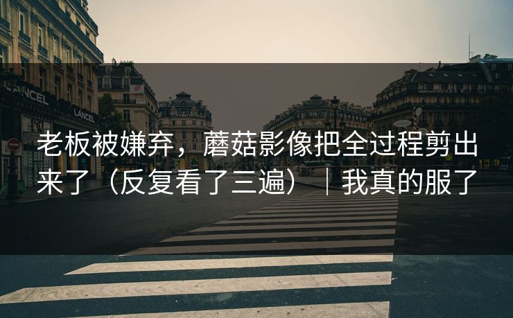老板被嫌弃，蘑菇影像把全过程剪出来了（反复看了三遍）｜我真的服了